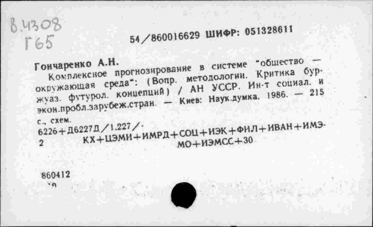 ﻿Б.чгоХ Гб?
54/860016629 ШИФР: 051328611
Гончаренко А.Н.
Комплексное прогнозирование в системе "общество — окружающая среда“: (Вопр. методологии. Критика бур-жуаз. футурол. концепций) / АН УССР. Ин-т социал, и экон.пробл.зарубеж.стран. — Киев: Наук.думка. 1986. — 215 с., схем.
6226+Д6227Д/1.227/-
2 кх+цэми+имрд+сон+иэк+фил+иван+имэ-мо+иэмсс+зо
860412 •л